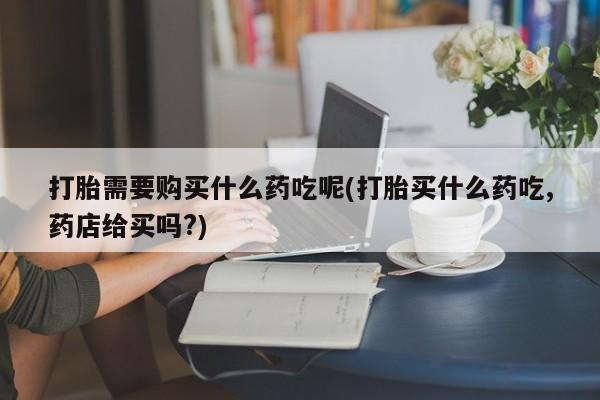 打胎药私人购买临汾打胎需要购买什么药吃呢(打胎买什么药吃,药店给买吗?)